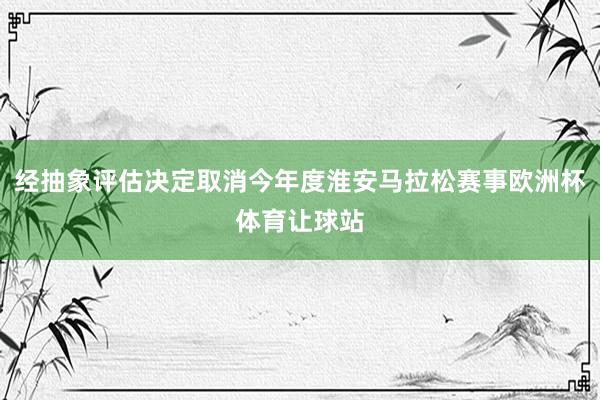 经抽象评估决定取消今年度淮安马拉松赛事欧洲杯体育让球站