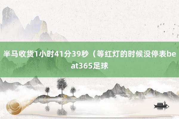 半马收货1小时41分39秒（等红灯的时候没停表beat365足球
