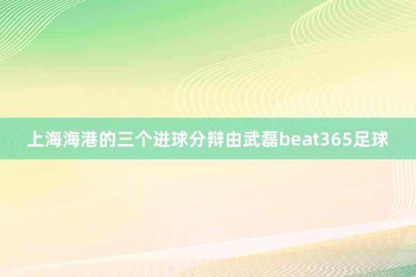 上海海港的三个进球分辩由武磊beat365足球
