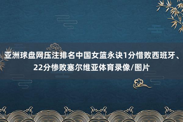 亚洲球盘网压注排名中国女篮永诀1分惜败西班牙、22分惨败塞尔维亚体育录像/图片