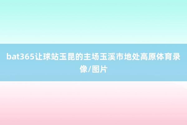 bat365让球站玉昆的主场玉溪市地处高原体育录像/图片