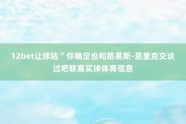 12bet让球站＂你确定也和路易斯-恩里克交谈过吧联赛买球体育信息