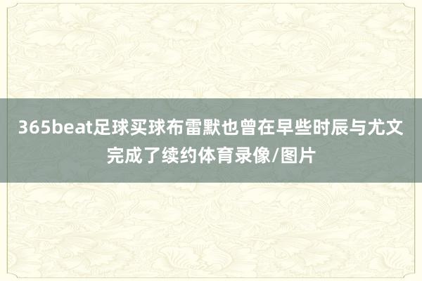 365beat足球买球布雷默也曾在早些时辰与尤文完成了续约体育录像/图片
