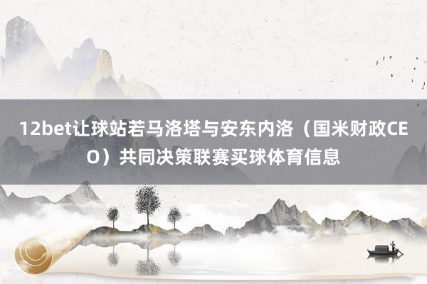 12bet让球站若马洛塔与安东内洛（国米财政CEO）共同决策联赛买球体育信息