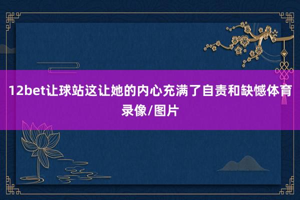 12bet让球站这让她的内心充满了自责和缺憾体育录像/图片