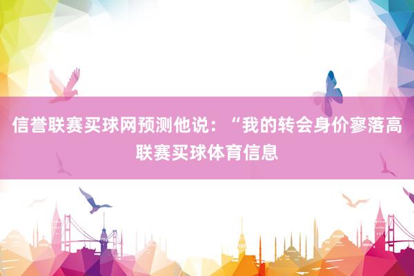 信誉联赛买球网预测他说：“我的转会身价寥落高联赛买球体育信息