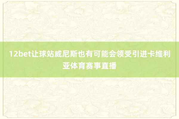 12bet让球站威尼斯也有可能会领受引进卡维利亚体育赛事直播