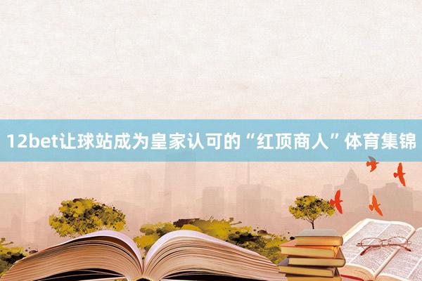 12bet让球站成为皇家认可的“红顶商人”体育集锦
