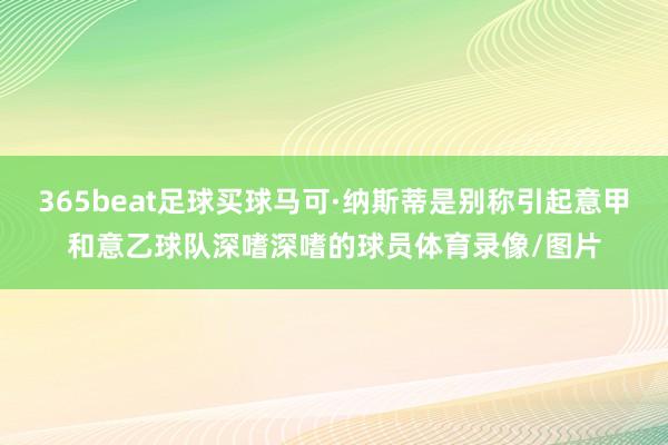 365beat足球买球马可·纳斯蒂是别称引起意甲和意乙球队深嗜深嗜的球员体育录像/图片