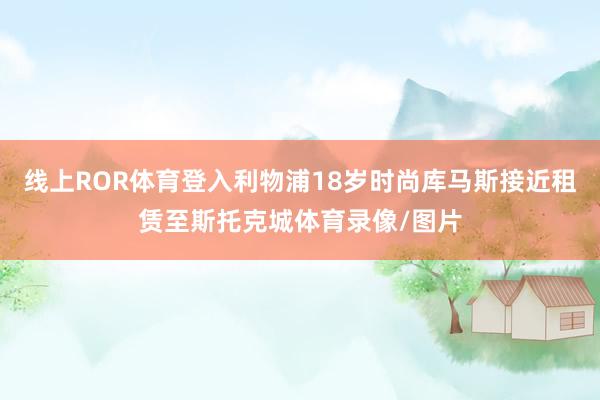 线上ROR体育登入利物浦18岁时尚库马斯接近租赁至斯托克城体育录像/图片