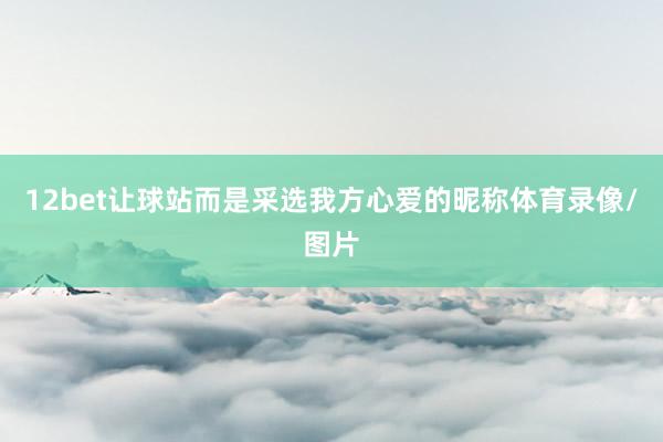 12bet让球站而是采选我方心爱的昵称体育录像/图片