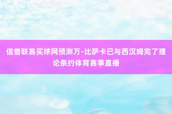信誉联赛买球网预测万-比萨卡已与西汉姆完了理论条约体育赛事直播