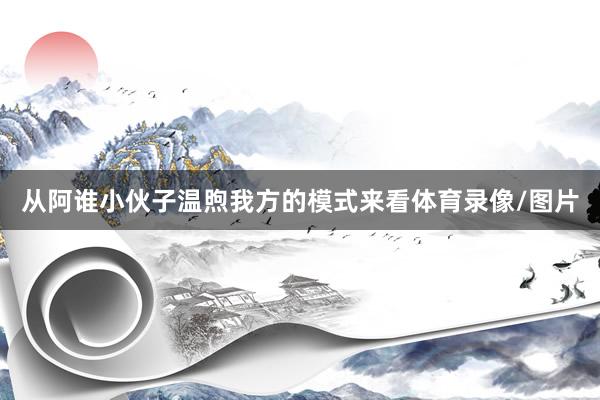 从阿谁小伙子温煦我方的模式来看体育录像/图片