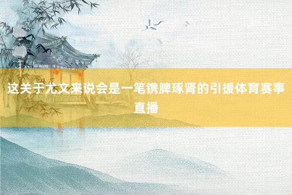 这关于尤文来说会是一笔镌脾琢肾的引援体育赛事直播