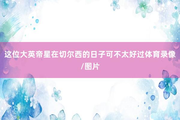 这位大英帝星在切尔西的日子可不太好过体育录像/图片