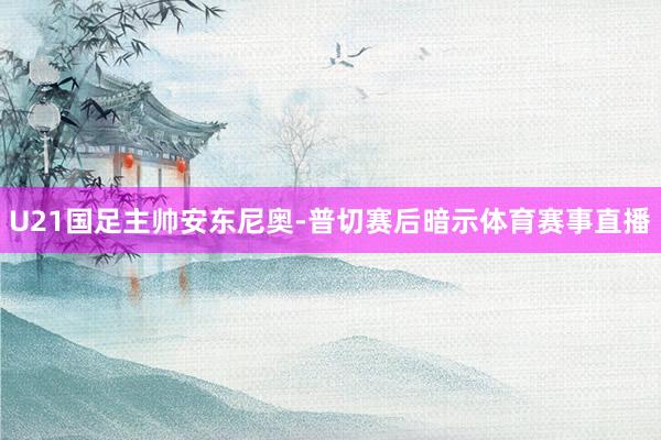 U21国足主帅安东尼奥-普切赛后暗示体育赛事直播