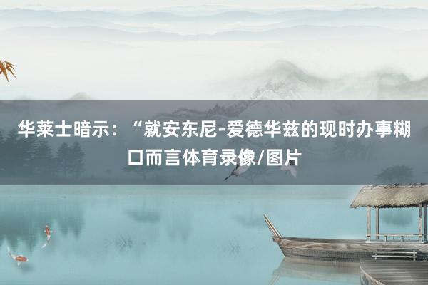 华莱士暗示：“就安东尼-爱德华兹的现时办事糊口而言体育录像/图片