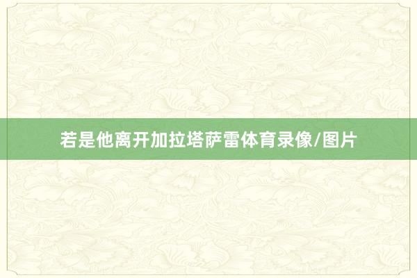 若是他离开加拉塔萨雷体育录像/图片