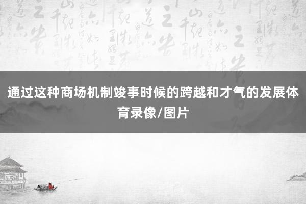 通过这种商场机制竣事时候的跨越和才气的发展体育录像/图片