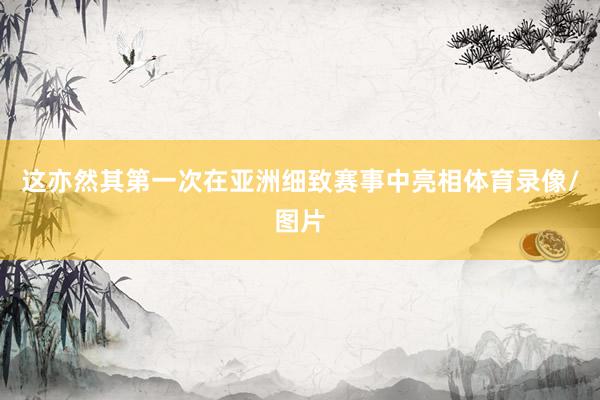这亦然其第一次在亚洲细致赛事中亮相体育录像/图片