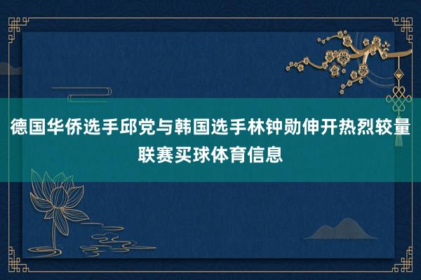 德国华侨选手邱党与韩国选手林钟勋伸开热烈较量联赛买球体育信息