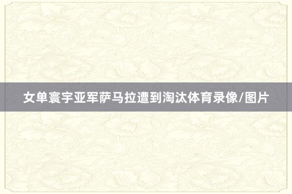 女单寰宇亚军萨马拉遭到淘汰体育录像/图片