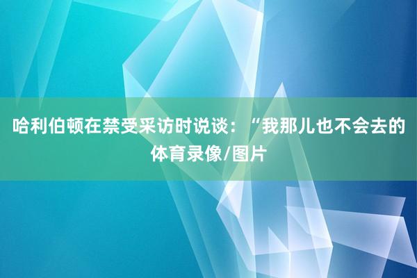 哈利伯顿在禁受采访时说谈：“我那儿也不会去的体育录像/图片