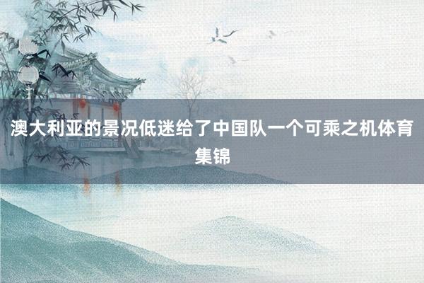 澳大利亚的景况低迷给了中国队一个可乘之机体育集锦