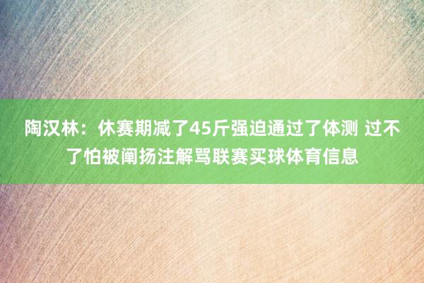 陶汉林：休赛期减了45斤强迫通过了体测 过不了怕被阐扬注解骂联赛买球体育信息
