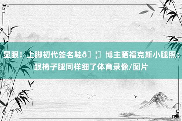 显眼！上脚初代签名鞋🦊博主晒福克斯小腿照：跟椅子腿同样细了体育录像/图片
