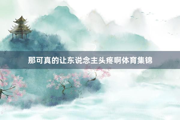 那可真的让东说念主头疼啊体育集锦