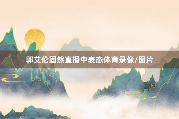 郭艾伦固然直播中表态体育录像/图片