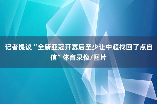记者提议“全新亚冠开赛后至少让中超找回了点自信”体育录像/图片