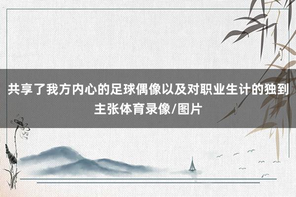 共享了我方内心的足球偶像以及对职业生计的独到主张体育录像/图片