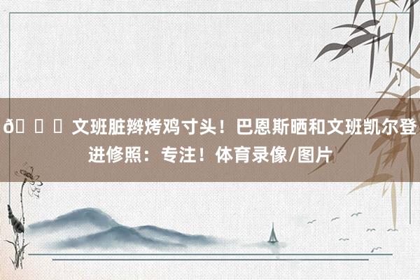 😛文班脏辫烤鸡寸头！巴恩斯晒和文班凯尔登进修照：专注！体育录像/图片