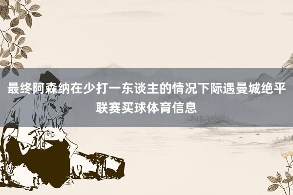 最终阿森纳在少打一东谈主的情况下际遇曼城绝平联赛买球体育信息
