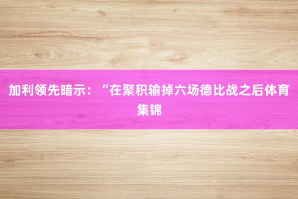 加利领先暗示：“在聚积输掉六场德比战之后体育集锦