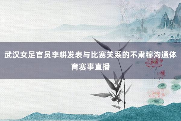 武汉女足官员李耕发表与比赛关系的不肃穆沟通体育赛事直播