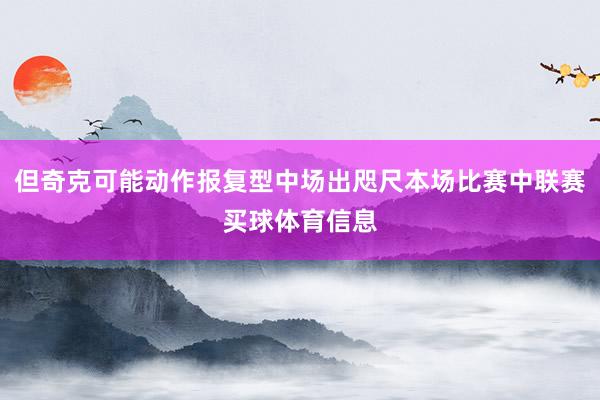 但奇克可能动作报复型中场出咫尺本场比赛中联赛买球体育信息