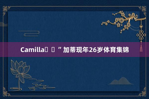 Camilla❤️”加蒂现年26岁体育集锦