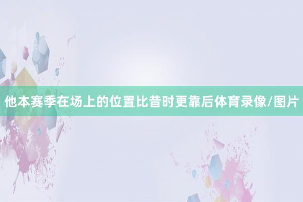 他本赛季在场上的位置比昔时更靠后体育录像/图片
