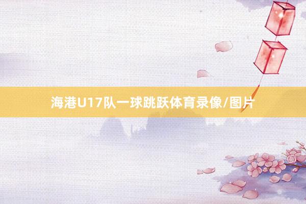海港U17队一球跳跃体育录像/图片