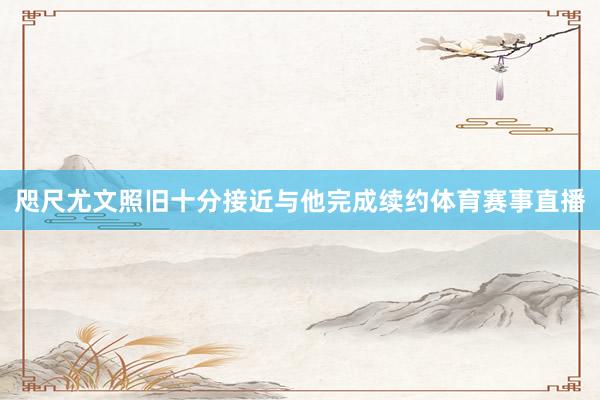 咫尺尤文照旧十分接近与他完成续约体育赛事直播