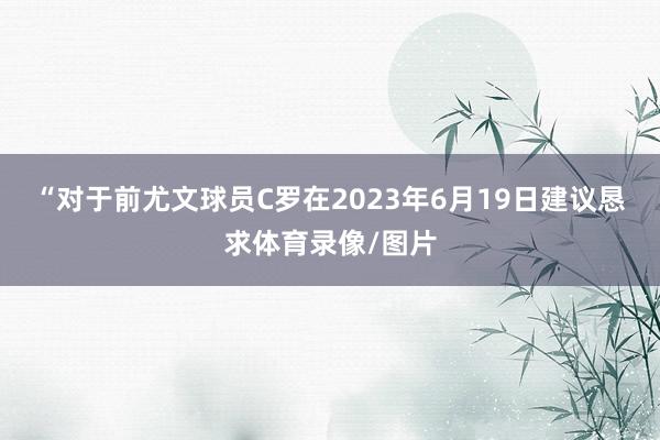 “对于前尤文球员C罗在2023年6月19日建议恳求体育录像/图片