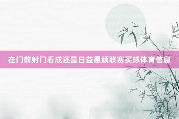 在门前射门看成还是日益愚顽联赛买球体育信息