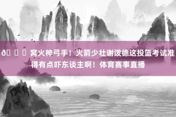😍窝火神弓手！火箭少壮谢泼德这投篮考试准得有点吓东谈主啊！体育赛事直播