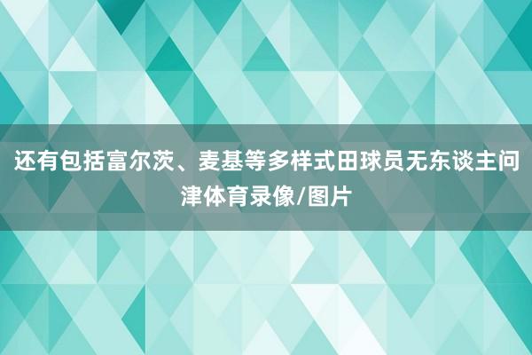 还有包括富尔茨、麦基等多样式田球员无东谈主问津体育录像/图片