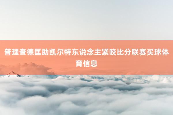 普理查德匡助凯尔特东说念主紧咬比分联赛买球体育信息