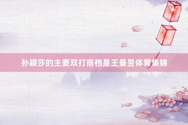 孙颖莎的主要双打搭档是王曼昱体育集锦