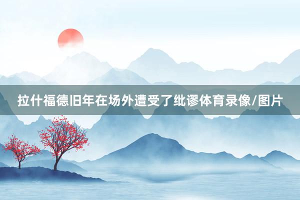 拉什福德旧年在场外遭受了纰谬体育录像/图片